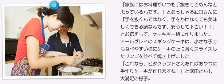 「家族にはお料理がいつも手抜きでごめんねと思っているんです。」とおっしゃる武田さんに、「手を抜くんではなく、手をかけなくても美味しくできる鍋なんです、安心して下さい！！」とお伝えして、ケーキを一緒に作りました。アールグレイのスポンジケーキは、小さな子でも食べやすい様にケーキの上に薄くスライスしたリンゴを並べて焼き上げました。「これなら、ビタクラフトさえあればおやつに手作りケーキが作れますね！」と武田さんも大満足の様子。